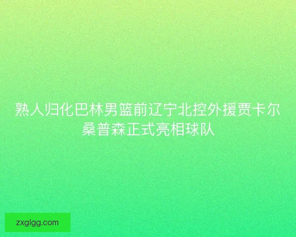 熟人归化巴林男篮前辽宁北控外援贾卡尔桑普森正式亮相球队