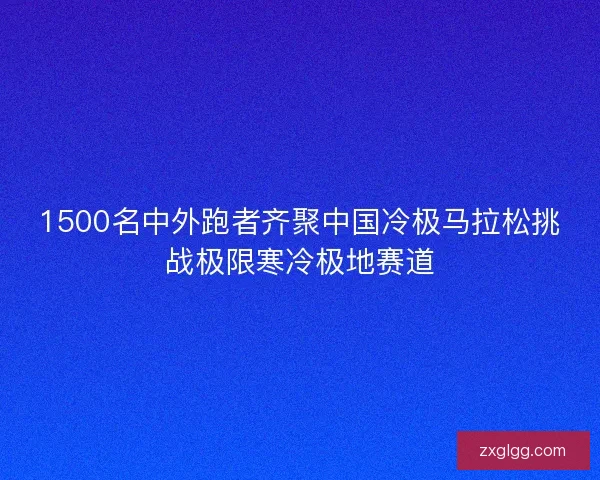 1500名中外跑者齐聚中国冷极马拉松挑战极限寒冷极地赛道