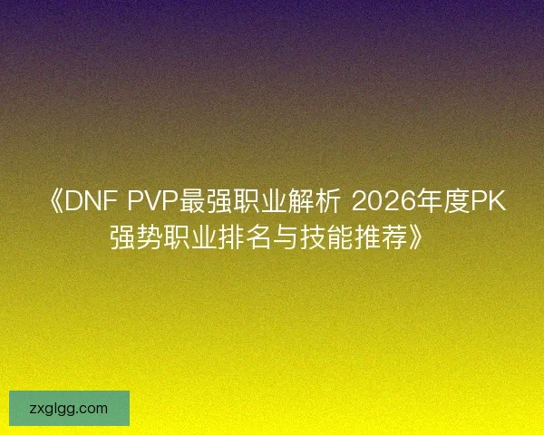 《DNF PVP最强职业解析 2026年度PK强势职业排名与技能推荐》