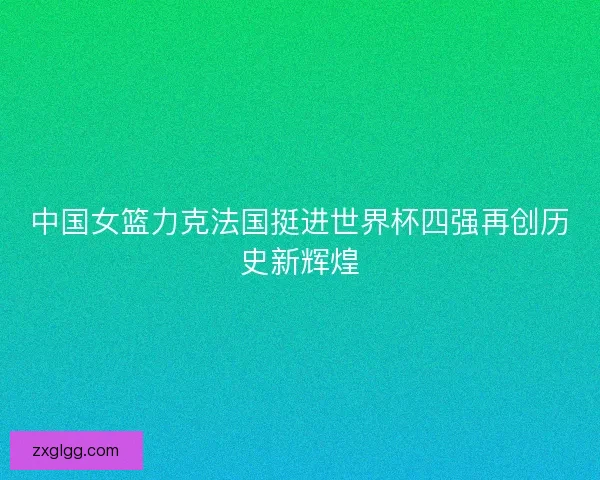 中国女篮力克法国挺进世界杯四强再创历史新辉煌