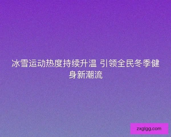 冰雪运动热度持续升温 引领全民冬季健身新潮流