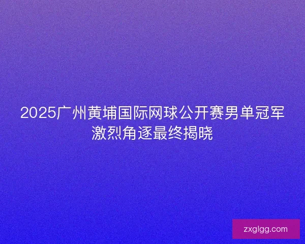 2025广州黄埔国际网球公开赛男单冠军激烈角逐最终揭晓