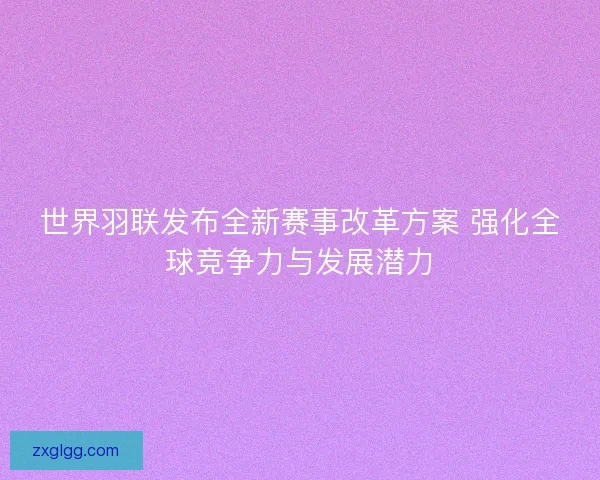 世界羽联发布全新赛事改革方案 强化全球竞争力与发展潜力