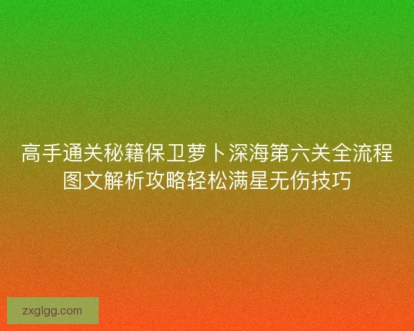 高手通关秘籍保卫萝卜深海第六关全流程图文解析攻略轻松满星无伤技巧