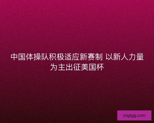 中国体操队积极适应新赛制 以新人力量为主出征美国杯